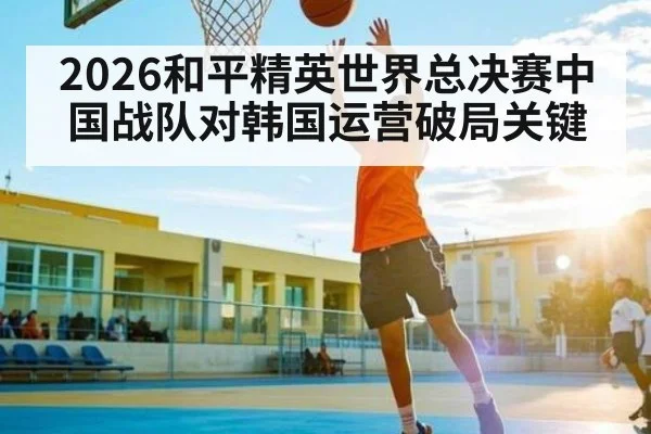 2026和平精英世界总决赛中国战队对韩国运营破局关键